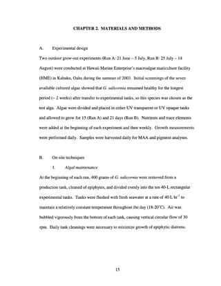CHAPTER 2. MATERIALS AND METHODS
A. Experimental design
Two outdoor grow-out experiments (Run A: 21 June - 5 July, Run B: 25 July - 14
August) were conducted at Hawaii Marine Enterprise's macroalgae mariculture facility
(HME) in Kahuku, Oahu during the summer of 2003. Initial screenings of the seven
available cultured algae showed that G. salicornia remained healthy for the longest
period (- 2 weeks) after transfer to experimental tanks, so this species was chosen as the
test alga. Algae were divided and placed in either UV transparent or UV opaque tanks
and allowed to grow for 15 (Run A) and 21 days (Run B). Nutrients and trace elements
were added at the beginning of each experiment and then weekly. Growth measurements
were performed daily. Samples were harvested daily for MAA and pigment analyses.
B. On-site techniques
1. Algal maintenance
At the beginning of each run, 400 grams of G. salicornia were removed from a
production tank, cleaned of epiphytes, and divided evenly into the ten 40-L rectangular
experimental tanks. Tanks were flushed with fresh seawater at a rate of 40 L hr-1
to
maintain a relatively constant temperature throughout the day (18-20"C). Air was
bubbled vigorously from the bottom of each tank, causing vertical circular flow of 30
rpm. Daily tank cleanings were necessary to minimize growth of epiphytic diatoms.
15
 