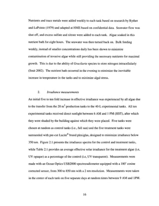 Nutrients and trace metals were added weekly to each tank based on research by Ryther
and LaPointe (1979) and adapted at RME based on confidential data. Seawater flow was
shut off, and excess sulfate and nitrate were added to each tank. Algae soaked in this
nutrient bath for eight hours. The seawater was then turned back on. Bulk feeding
weekly, instead of smaller concentrations daily has been shown to minimize
contamination of invasive algae while still providing the necessary nutrients for maximal
growth. This is due to the ability of Gracilaria species to store nitrogen intracellularly
(Smit 2002). The nutrient bath occurred in the evening to minimize the inevitable
increase in temperature in the tanks and to minimize algal stress.
2. Irradiance measurements
An initial five to ten fold increase in effective irradiance was experienced by all algae due
to the transfer from the 20 m3
production tanks to the 40-L experimental tanks. All ten
experimental tanks received direct sunlight between 6 AM and 1 PM (RST), after which
they were shaded by the building against which they were placed. Five tanks were
chosen at random as control tanks (i.e., full sun) and the five treatment tanks were
surrounded with pre-cut Lucite© brand plexiglas, designed to minimize irradiance below
350 nm. Figure 2.1 presents the irradiance spectra for the control and treatment tanks,
while Table 2.1 provides an average effective solar irradiance for the treatment algae (i.e,
UV opaque) as a percentage of the control (i.e, UV transparent). Measurements were
made with an Ocean Optics USB2000 spectroradiometer equipped with a 180
0
cosine
corrected sensor, from 300 to 850 nm with a 2 nm resolution. Measurements were taken
in the center of each tank on five separate days at random times between 9 AM and 1PM.
16
 