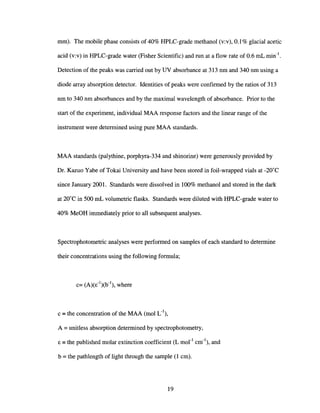 mm). The mobile phase consists of 40% HPLC-grade methanol (v:v), 0.1% glacial acetic
acid (v:v) in HPLC-grade water (Fisher Scientific) and run at a flow rate of 0.6 mL min-I.
Detection of the peaks was carried out by UV absorbance at 313 nm and 340 nm using a
diode array absorption detector. Identities of peaks were confirmed by the ratios of 313
nm to 340 nm absorbances and by the maximal wavelength of absorbance. Prior to the
start of the experiment, individual MAA response factors and the linear range of the
instrument were determined using pure MAA standards.
MAA standards (palythine, porphyra-334 and shinorine) were generously provided by
Dr. Kazuo Yabe of Tokai University and have been stored in foil-wrapped vials at -20°C
since January 2001. Standards were dissolved in 100% methanol and stored in the dark
at 20°C in 500 mL volumetric flasks. Standards were diluted with HPLC-grade water to
40% MeOH immediately prior to all subsequent analyses.
Spectrophotometric analyses were performed on samples of each standard to determine
their concentrations using the following formula~
c =the concentration of the MAA (mol L-I),
A =unitless absorption determined by spectrophotometry,
E =the published molar extinction coefficient (L morl
cm-I), and
b = the pathlength of light through the sample (l cm).
19
 
