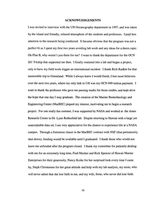 ACKNOWLEDGEMENTS
I was invited to interview with the DH Oceanography department in 1997, and was taken
by the island and friendly, relaxed atmosphere of the students and professors. I paid less
attention to the research being conducted. It became obvious that the program was not a
perfect fit as I spent my first two years avoiding lab work and any ideas for a thesis topic.
Oh Plan B, why weren't you there for me? I want to thank the department for the OCN
201 TAship that supported me then. I finally ventured into a lab and began a project,
only to have my field work trigger an international incident. I thank Rich Radkte for that
memorable trip to Greenland. While I always knew I would finish, I lost most believers
over the next two years, where my only link to DH was my OCN 699 tuition payment. I
want to thank the professor who gave me passing marks for those credits, and kept alive
the hope that one day I may graduate. The creation of the Marine Biotechnology and
Engineering Center (MarBEC) piqued my interest, motivating me to begin a research
project. For one really fun summer, I was supported by NASA and worked at the Ames
Research Center in Dr. Lynn Rothschild lab. Dispite returning to Hawaii with a large yet
unacceptable data set, I am very appreciative for the chance to experience life at a NASA
campus. Through a fortuitous clause in the MarBEC contract with NSF (that prematurely
shut down), funding would be available until I graduated. I thank those who would not
leave me unfunded after the program closed. I thank my committee for patiently dealing
with me for an extremely long time, Fred Mecher and Rick Spencer of Hawaii Marine
Enterprises for their generosity, Nancy Koike for her surprised look every time I came
by, Steph Christensen for her great attitude and help with my lab analysis, my mom, who
will never admit that she lost faith in me, and my wife, Irene, who never did lose faith.
iii
 