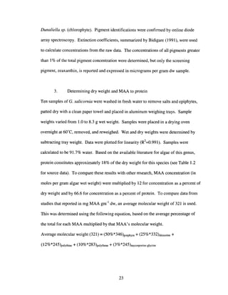 Dunaliella sp. (chlorophyte). Pigment identifications were confirmed by online diode
array spectroscopy. Extinction coefficients, summarized by Bidigare (1991), were used
to calculate concentrations from the raw data. The concentrations of all pigments greater
than 1% of the total pigment concentration were determined, but only the screening
pigment, zeaxanthin, is reported and expressed in micrograms per gram dw sample.
3. Determining dry weight and MAA to protein
Ten samples of G. salicornia were washed in fresh water to remove salts and epiphytes,
patted dry with a clean paper towel and placed in aluminum weighing trays. Sample
weights varied from 1.0 to 8.3 g wet weight. Samples were placed in a drying oven
overnight at 60°C, removed, and reweighed. Wet and dry weights were determined by
subtracting tray weight. Data were plotted for linearity (R2
=0.991). Samples were
calculated to be 91.7% water. Based on the available literature for algae of this genus,
protein constitutes approximately 18% of the dry weight for this species (see Table 1.2
for source data). To compare these results with other research, MAA concentration (in
moles per gram algae wet weight) were multiplied by 12 for concentration as a percent of
dry weight and by 66.6 for concentration as a percent of protein. To compare data from
studies that reported in mg MAA gm-1
dw, an average molecular weight of 321 is used.
This was determined using the following equation, based on the average percentage of
the total for each MAA multiplied by that MAA's molecular weight.
Average molecular weight (321) = (50%*346)porphyra + (25%*332)shinorine +
(12%*245)palythine + (1O%*283)palythene + (3%*245)mycosporine-glycine
23
 