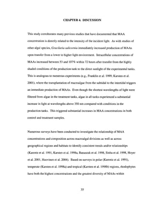 CHAPTER 4. DISCUSSION
This study corroborates many previous studies that have documented that MAA
concentration is directly related to the intensity of the incident light. As with studies of
other algal species, Gracilaria salicornia immediately increased production of MAAs
upon transfer from a lower to higher light environment. Intracellular concentrations of
MAAs increased between 53 and 107% within 72 hours after transfer from the highly
shaded conditions of the production tank to the direct sunlight of the experimental tanks.
This is analogous to numerous experiments (e.g., Franklin et al. 1999; Karsten et al.
2001), where the transplantation of macroalgae from the subtidal to the intertidal triggers
an immediate production of MAAs. Even though the shortest wavelengths of light were
filtered from algae in the treatment tanks, algae in all tanks experienced a substantial
increase in light at wavelengths above 350 nm compared with conditions in the
production tanks. This triggered substantial increases in MAA concentrations in both
control and treatment samples.
Numerous surveys have been conducted to investigate the relationship of MAA
concentrations and composition across macroalgal divisions as well as across
geographical regions and habitats to identify consistent trends and/or relationships
(Karentz et al. 1991, Karsten et al. 1998a, Banaszak et al. 1998, Sinha et al. 1998, Hoyer
et al. 2001, Huovinen et al. 2004). Based on surveys in polar (Karentz et al. 1991),
temperate (Karsten et al. 1998a) and tropical (Karsten et al. 1998b) regions, rhodophytes
have both the highest concentrations and the greatest diversity of MAAs within
35
 
