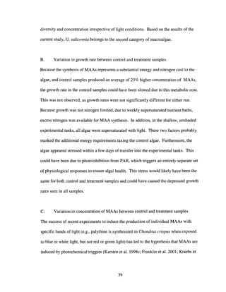 diversity and concentration irrespective of light conditions. Based on the results of the
current study, G. salicornia belongs to the second category of macroalgae.
B. Variation in growth rate between control and treatment samples
Because the synthesis of MAAs represents a substantial energy and nitrogen cost to the
algae, and control samples produced an average of 23% higher concentration of MAAs,
the growth rate in the control samples could have been slowed due to this metabolic cost.
This was not observed, as growth rates were not significantly different for either run.
Because growth was not nitrogen limited, due to weekly supersaturated nutrient baths,
excess nitrogen was available for MAA synthesis. In addition, in the shallow, unshaded
experimental tanks, all algae were supersaturated with light. These two factors probably
masked the additional energy requirements taxing the control algae. Furthermore, the
algae appeared stressed within a few days of transfer into the experimental tanks. This
could have been due to photoinhibition from PAR, which triggers an entirely separate set
of physiological responses to ensure algal health. This stress would likely have been the
same for both control and treatment samples and could have caused the depressed growth
rates seen in all samples.
c. Variation in concentration of MAAs between control and treatment samples
The success of recent experiments to induce the production of individual MAAs with
specific bands of light (e.g., palythine is synthesized in Chondrus crispus when exposed
to blue or white light, but not red or green light) has led to the hypothesis that MAAs are
induced by photochemical triggers (Karsten et al. 1998c; Franklin et al. 2001; Kraebs et
39
 