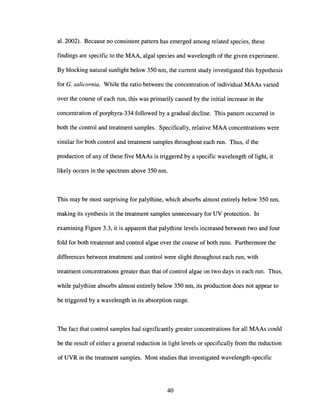 al. 2002). Because no consistent pattern has emerged among related species, these
findings are specific to the MAA, algal species and wavelength of the given experiment.
By blocking natural sunlight below 350 nm, the current study investigated this hypothesis
for G. salicornia. While the ratio between the concentration of individual MAAs varied
over the course of each run, this was primarily caused by the initial increase in the
concentration of porphyra-334 followed by a gradual decline. This pattern occurred in
both the control and treatment samples. Specifically, relative MAA concentrations were
similar for both control and treatment samples throughout each run. Thus, if the
production of any of these five MAAs is triggered by a specific wavelength of light, it
likely occurs in the spectrum above 350 nm.
This may be most surprising for palythine, which absorbs almost entirely below 350 nm,
making its synthesis in the treatment samples unnecessary for UV protection. In
examining Figure 3.3, it is apparent that palythine levels increased between two and four
fold for both treatemnt and control algae over the course of both runs. Furthermore the
differences between treatment and control were slight throughout each run, with
treatment concentrations greater than that of control algae on two days in each run. Thus,
while palythine absorbs almost entirely below 350 nm, its production does not appear to
be triggered by a wavelength in its absorption range.
The fact that control samples had significantly greater concentrations for all MAAs could
be the result of either a general reduction in light levels or specifically from the reduction
of UVR in the treatment samples. Most studies that investigated wavelength-specific
40
 