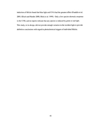 induction of MAAs found that blue light and UVA had the greatest effect (Franklin et al.
2001, Klisch and Haeder 2000, Shick et al. 1999). Only a few species showed a response
in the UVB, and no reports indicate that any species is induced by green or red light.
This study, in its design, did not provide enough variation in the incident light to provide
definitive conclusions with regard to photochemical triggers of individual MAAs.
41
 