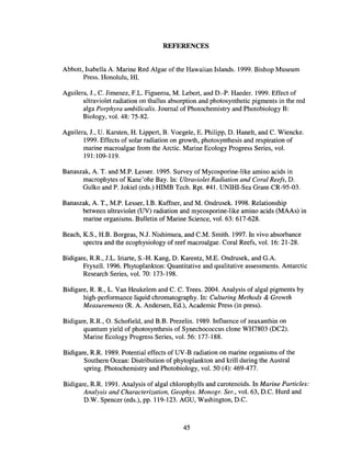 REFERENCES
Abbott, Isabella A. Marine Red Algae of the Hawaiian Islands. 1999. Bishop Museum
Press. Honolulu, HI.
Aguilera, J., C. Jimenez, F.L. Figueroa, M. Lebert, and D.-P. Haeder. 1999. Effect of
ultraviolet radiation on thallus absorption and photosynthetic pigments in the red
alga Porphyra umbilicalis. Journal of Photochemistry and Photobiology B:
Biology, vol. 48: 75-82.
Aguilera, J., U. Karsten, H. Lippert, B. Voegele, E. Philipp, D. Hanelt, and C. Wiencke.
1999. Effects of solar radiation on growth, photosynthesis and respiration of
marine macroalgae from the Arctic. Marine Ecology Progress Series, vol.
191:109-119.
Banaszak, A. T. and M.P. Lesser. 1995. Survey of Mycosporine-like amino acids in
macrophytes of Kane'ohe Bay. In: Ultraviolet Radiation and Coral Reefs, D.
Gulko and P. Jokiel (eds.) HIMB Tech. Rpt. #41. UNIHI-Sea Grant-CR-95-03.
Banaszak, A. T., M.P. Lesser, I.B. Kuffner, and M. Ondrusek. 1998. Relationship
between ultraviolet (UV) radiation and mycosporine-like amino acids (MAAs) in
marine organisms. Bulletin of Marine Science, vol. 63: 617-628.
Beach, K.S., H.B. Borgeas, N.J. Nishimura, and C.M. Smith. 1997. In vivo absorbance
spectra and the ecophysiology of reef macroalgae. Coral Reefs, vol. 16: 21-28.
Bidigare, RR, J.L. Iriarte, S.-H. Kang, D. Karentz, M.E. Ondrusek, and G.A.
Fryxell. 1996. Phytoplankton: Quantitative and qualitative assessments. Antarctic
Research Series, vol. 70: 173-198.
Bidigare, R. R., L. Van Heukelem and C. C. Trees. 2004. Analysis of algal pigments by
high-performance liquid chromatography. In: Culturing Methods & Growth
Measurements (R. A. Andersen, Ed.), Academic Press (in press).
Bidigare, RR, O. Schofield, and B.B. Prezelin. 1989. Influence of zeaxanthin on
quantum yield of photosynthesis of Synechococcus clone WH7803 (DC2).
Marine Ecology Progress Series, vol. 56: 177-188.
Bidigare, RR. 1989. Potential effects of UV-B radiation on marine organisms of the
Southern Ocean: Distribution of phytoplankton and krill during the Austral
spring. Photochemistry and Photobiology, vol. 50 (4): 469-477.
Bidigare, R.R 1991. Analysis of algal chlorophylls and carotenoids. In Marine Particles:
Analysis and Characterization, Geophys. Monogr. Ser., vol. 63, D.C. Hurd and
D.W. Spencer (eds.), pp. 119-123. AGU, Washington, D.C.
45
 