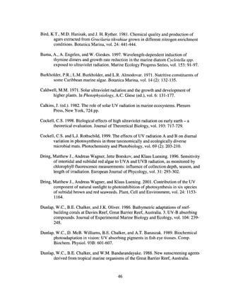 Bird, K.T., M.D. Hanisak, and J. H. Ryther. 1981. Chemical quality and production of
agars extracted from Gracilaria tikvahiae grown in different nitrogen enrichment
conditions. Botanica Marina, vol. 24: 441-444.
Burna, A, A Engelen, and W. Gieskes. 1997. Wavelength-dependent induction of
thymine dimers and growth rate reduction in the marine diatom Cyclotella spp.
exposed to ultraviolet radiation. Marine Ecology Progress Series, vol. 153: 91-97.
Burkholder, P.R.; L.M. Burkholder, and L.R. Almodovar. 1971. Nutritive constituents of
some Caribbean marine algae. Botanica Marina, vol. 14 (2): 132-135.
Caldwell, M.M. 1971. Solar ultraviolet radiation and the growth and development of
higher plants. In Photophysiology, Ae. Giese (ed.), vol. 6: 131-177.
Calkins, J. (ed.). 1982. The role of solar UV radiation in marine ecosystems. Plenum
Press, New York, 724 pp.
Cockell, C.S. 1998. Biological effects of high ultraviolet radiation on early earth - a
theoretical evaluation. Journal of Theoretical Biology, vol. 193: 717-729.
Cockell, C.S. and LJ. Rothschild, 1999. The effects ofUV radiation A and B on diurnal
variation in photosynthesis in three taxonomically and ecologically diverse
microbial mats. Photochemistry and Photobiology, vol. 69 (2): 203-210.
Dring, Matthew J., Andreas Wagner, Jette Boeskov, and Klaus Luening. 1996. Sensitivity
of intertidal and subtidal red algae to UVA and UVB radiation, as monitored by
chlorophyll fluorescence measurements: influence of collection depth, season, and
length of irradiation. European Journal ofPhycology, vol. 31: 293-302.
Dring, Matthew J., Andreas Wagner, and Klaus Luening. 2001. Contribution of the UV
component of natural sunlight to photoinhibition of photosynthesis in six species
of subtidal brown and red seaweeds. Plant, Cell and Environment, vol. 24: 1153-
1164.
Dunlap, W.C., B.E. Chalker, and J.K. Oliver. 1986. Bathymetric adaptations of reef-
building corals at Davies Reef, Great Barrier Reef, Australia. 3. UV-B absorbing
compounds. Journal of Experimental Marine Biology and Ecology, vol. 104: 239-
248.
Dunlap, W.e., D. McB. Williams, B.E. Chalker, and AT. Banaszak. 1989. Biochemical
photoadaptation in vision: UV absorbing pigments in fish eye tissues. Compo
Biochem. Physiol. 93B: 601-607.
Dunlap, W.C., B.E. Chalker, and W.M. Bandarandayake. 1988. New sunscreening agents
derived from tropical marine organisms of the Great Barrier Reef, Australia.
46
 