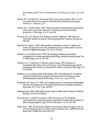 Proceedings ofthe 6th
IntI. Coral ReefSymp., J.H. Choat, et al. (eds.), vol. 3: 89-
93.
Dunlap, W.e., K. Masaki, Y. Yamamoto, RM. Larsen, and I. Karube. 1997. A novel
antioxidant derived from seaweed. 4th International Marine Biotechnology
conference - Abstracts, p. 33.
Dunlap, W.e., and J.M. Shick. 1998. Ultraviolet radiation-absorbing mycosporine-like
amino acids in coral reef organisms: a biochemical and environmental
perspective. J. Phycology, vol. 34: 418-430.
EI-Sayed, S.Z., F.e. Stevens, R R. Bidigare, and M.E. Ondrusek. 1990. Effect of
ultraviolet radiation on antarctic marine phytoplankton. Antarctic Ecosystems,
380-385.
Figueroa, FL; Gomez, I. 2001. Photosynthetic acclimation to solar UV radiation of
marine red algae from the warm_temperate coast of southern Spain: A review.
Journal of Applied Phycology, vol. 13 (3): 233-245.
Franklin, L.A. and R.M. Forster. 1997. The changing irradiance environment:
consequences for marine macrophyte physiology, productivity and ecology. Eur.
J. of Phycology, vol. 32: 207-232.
Franklin, L.A., I. Yakovleva, U. Karsten, and K. Luning. 1999. Synthesis of
mycosporine-like amino acids in Chondrus crispus (Florideophyceae) and the
consequences for sensitivity to ultraviolet B radiation. Journal of Phycology, vol.
35: 682-693.
Franklin, L.A., G. Kraebs, and R. Kuhlenkamp. 2001. Blue light and UV-A radiation
control the synthesis of mycosporine-like amino acids in Chondrus crispus
(Florideophyceae) Journal ofPhycology. Vol. 37, no. 2, pp. 257-270
Friedlander, M.~ Dawes, C.J. 1985. In situ uptake kinetics of ammonium and phosphate
and chemical composition of the red seaweed Gracilaria tikvahiae. Journal of
Phycology, vol. 21, no. 3, pp. 448-453.
Gademann Rolf. 2004. PAM-JAM seminar, February 2003. Hawaii Institute of Marine
Biology, University of Hawaii.
Garcia-Pichel, F., and RW. Castenholz. 1993. Occurrence ofUV-absorbing,
mycosporine-like compounds among cyanobacterial isolates and an estimate of
their screening capacity. Appl. Environ. Microbiol., vol. 59: 163-169.
Gulko, Dave. 1995. The ultraviolet radiation environment of Kane'ohe Bay, O'ahu. In
ltraviolet Radiation and Coral Reefs, Gulko and Jokiel (eds.). HIMB Technical
Report #41. UNIHI-Sea Grant-CR-95-03.
47
 