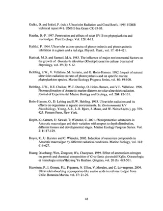 Gulko, D. and Jokiel, P. (eds.). Ultraviolet Radiation and Coral Reefs, 1995. HIMB
technical report #41. UNIHI-Sea Grant-CR-95-03.
Haeder, D.-P. 1997. Penetration and effects of solar UV-B on phytoplankton and
macroalgae. Plant Ecology. Vol. 128: 4-13.
Halldal, P. 1964. Ultraviolet action spectra of photosynthesis and photosynthetic
inhibition in a green and a red alga. Physiol. Plant., vol. 17: 414-421.
Hanisak, M.D. and Samuel, M.A. 1983. The influence of major environmental factors on
the growth of Gracilaria tikvahiae (Rhodophyceae) in culture. Journal of
Phycology, vol. 19 (2): 6-12.
Helbling, E.W., V. Villafane, M. Ferrario, and O. Holm-Hansen. 1992. Impact of natural
ultraviolet radiation on rates of photosynthesis and on specific marine
phytoplankton species. Marine Ecology Progress Series, vol. 80: 89-100.
Helbling, E.W., B.E. Chalker, W.C. Dunlap, O. Holm-Hansen, and V.E. Villafane. 1996.
Photoacc1imation of Antarctic marine diatoms to solar ultraviolet radiation.
Journal of Experimental Marine Biology and Ecology, vol. 204: 85-101.
Holm-Hansen, 0., D. Lubing and E.W. Hebling. 1993. Ultraviolet radiation and its
effects on organisms in aquatic environments. In: Environmental UV
Photobiology, Young, A.R., L.O. Bjorn, J. Moan, and W. Nultsch (eds.), pp. 379-
425. Plenum Press, New York.
Hoyer, K; Karsten, U; Sawall, T; Wiencke, C. 2001. Photoprotective substances in
Antarctic macroa1gae and their variation with respect to depth distribution,
different tissues and developmental stages. Marine Ecology Progress Series. Vol.
211:117-129.
Hoyer, K., U. Karsten and C. Wiencke, 2002. Induction of sunscreen compounds in
Antarctic macroalgae by different radiation conditions. Marine Biology, vol. 141:
619-627.
Huang, Xiaohang; Wen, Zongcun; Wu, Chaoyuan. 1989. Effect of ammonium-nitrogen
on growth and chemical composition of Gracilaria sjoestedtii Kylin. Oceanologia
et limnologia sinica/Haiyang Yu Huzhao. Qingdao, vol. 20 (6): 493-501.
Huovinen, P., I. Gomez, F.L. Figueroa, N. Ulloa, V. Morales, and C. Lovengreen. 2004.
Ultraviolet-absorbing mycosporine-like amino acids in red macroalgae from
Chile. Botanica Marina, vol. 47: 21-29.
48
 