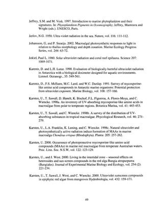 Jeffrey, S.M. and M. Vesk. 1997. Introduction to marine phytoplankton and their
signatures. In: Phytoplantkton Pigments in Oceanography; Jeffrey, Mantoura and
Wright (eds.). UNESCO, Paris.
Jerlov, N.G. 1950. Ultra-violet radiation in the sea. Nature, vol. 116: 111-112.
Johansson, G, and P. Snoeijs. 2002. Macroalgal photosynthetic responses to light in
relation to thallus morphology and depth zonation. Marine Ecology Progress
Series, vol. 244: 63-72.
Jokiel, Paul L. 1980. Solar ultraviolet radiation and coral reef epifauna. Science 207:
1069-1071.
Karentz, D. and L.H. Lutze. 1990. Evaluation of biologically harmful ultraviolet radiation
in Antarctica with a biological dosimeter designed for aquatic environments.
Limnol. Oceanogr., 35: 549-561.
Karentz, D., F.S. McEuen, M.e. Land, and W.e. Dunlap. 1991. Survey of mycosporine-
like amino acid compounds in Antarctic marine organisms: Potential protection
from ultraviolet exposure. Marine Biology, vol. 108: 157-166.
Karsten, U., T. Sawall, D. Hanelt, K. Bischof, F.L. Figueroa, A. Flores-Moya, and C.
Wieneke. 1998a. An inventory of UV-absorbing mycosporine-like amino acids in
macroalgae from polar to temperate regions. Botanica Marina, vol. 41: 443-453.
Karsten, U., T. Sawall, and C. Wieneke. 1998b. A survey of the distribution ofUV-
absorbing substances in tropical macroalgae. Phycological Research, vol. 46: 271-
279.
Karsten, U., L.A. Franklin, K. Luning, and C. Wieneke. 1998c. Natural ultraviolet and
photosynthetically active radiation induce formation of MAAs in marine
macroalga Chondrus crispus (Rhodophyta). Planta: 205: 257-262.
Karsten, U. 2000. Occurrence of photoprotective mycosporine-like amino acid
compounds (MAAs) in marine red macroalgae from temperate Australian waters.
Proc. Linn. Soc. N.S.W, vol. 122: 123-129.
Karsten, U., and J. West. 2000. Living in the intertidal zone - seasonal effects on
heterosides and sun-screen compounds in the red alga Bangia atropurpurea
(Bangiales). Journal of Experimental Marine Biology and Ecology, vol. 254 (2):
221-234.
Karsten, U., T. Sawall, J. West, and e. Wieneke. 2000. Ultraviolet sunscreen compounds
in epiphytic red algae from mangroves Hydrobiologia, vol. 432: 159-171.
49
 
