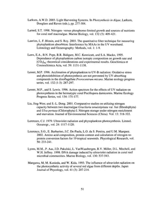 Larkum, A.W.D. 2003. Light Harvesting Systems. In Photsynthesis in Algae, Larkum,
Douglass and Raven (eds.), pp. 277-304.
Lamed, S.T. 1998. Nitrogen- versus phosphorus-limited growth and sources of nutrients
for coral reef macroalgae. Marine Biology, vol. 132 (3): 409-421.
Laurion, I., F. Blouin, and S. Roy. 2003. The quantitative filter technique for measuring
phytoplankton absorbtion: Interference by MAAs in the UV waveband.
Limnology and Oceanography: Methods, vol. 1: 1-9.
Laws, E.A., B.N. Pope, RR Bidigare, M.C. Kennicutt, and S.A. Macko, 1995.
Dependance of phytoplankton carbon isotopic composition on growth rate and
[COZ]aq: theoretical considerations and experimental results. Geochimica et
Cosmochimica Acta, vol. 59: 1131-1138.
Lesser, M.P. 1996. Acclimation of phytoplankton to UV-B radiation: Oxidative stress
and photoinhibition of photosynthesis are not prevented by UV-absorbing
compounds in the dinoflagellate Prorocentrum micans. Marine ecology progress
series, vol. 132 (1-3): 287-297.
Lesser, M.P., and S. Lewis. 1996. Action spectrum for the effects of UV radiation on
photosynthesis in the hermatypic coral Pocillopora damicornis. Marine Ecology
Progress Series, vol. 134: 171-177.
Liu, Jing-Wen; and S.-L. Dong. 2001. Comparative studies on utilizing nitrogen
capacity between two macroalgae Gracilaria tenuistipitata var. liui (Rhodophyta)
and VIva pertusa (Chlorophyta) I. Nitrogen storage under nitrogen enrichment
and starvation. Journal of Environmental Sciences (China). Vol. 13: 318-322.
Lorenzen, C.J. 1979. Ultraviolet radiation and phytoplankton photosynthesis. Limnol.
Oceanogr., vol. 24: 1117-1120.
Lourenco, S.O., E. Barbarino, J.C. De-Paula, L.a. da S. Pereira, and U.M. Marquez.
2002. Amino acid composition, protein content and calculation of nitrogen-to-
protein conversion factors for 19 tropical seaweeds. Phycological Research, vol.
50: 233-241.
Lyons, M.M., P. Aas, J.D. Pakulski, L. VanWaasbergen, RV. Miller, D.L. Mitchell, and
W.H. Jeffrey. 1998. DNA damage induced by ultraviolet radiation in coral reef
microbial communities. Marine Biology, vol. 130: 537-543.
Maegawa, M, M. Kunieda, and W. Kida. 1993. The influence of ultraviolet radiation on
the photosynthetic activity of several red algae from different depths. Japan
Journal of Phycology, vol. 41 (3): 207-214.
51
 