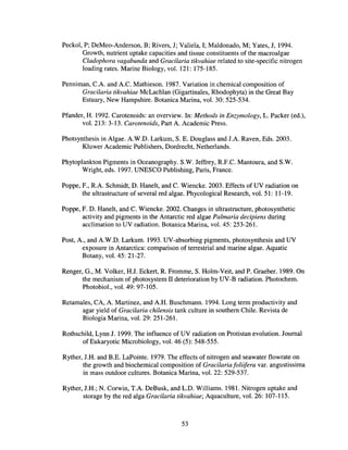 Peckol, P; DeMeo-Anderson, B; Rivers, J; Valiela, I; Maldonado, M; Yates, J, 1994.
Growth, nutrient uptake capacities and tissue constituents of the macroalgae
Cladophora vagabunda and Gracilaria tikvahiae related to site-specific nitrogen
loading rates. Marine Biology, vol. 121: 175-185.
Penniman, C.A and AC. Mathieson. 1987. Variation in chemical composition of
Gracilaria tikvahiae McLachlan (Gigartinales, Rhodophyta) in the Great Bay
Estuary, New Hampshire. Botanica Marina, vol. 30: 525-534.
Pfander, H. 1992. Carotenoids: an overview. In: Methods in Enzymology, L. Packer (ed.),
vol. 213: 3-13. Carotenoids, Part A Academic Press.
Photsynthesis in Algae. A.W.D. Larkum, S. E. Douglass and J.A. Raven, Eds. 2003.
Kluwer Academic Publishers, Dordrecht, Netherlands.
Phytoplankton Pigments in Oceanography. S.W. Jeffrey, R.F.C. Mantoura, and S.W.
Wright, eds. 1997. UNESCO Publishing, Paris, France.
Poppe, F., R.A. Schmidt, D. Hanelt, and C. Wieneke. 2003. Effects of UV radiation on
the ultrastructure of several red algae. Phycological Research, vol. 51: 11-19.
Poppe, F. D. Hanelt, and C. Wieneke. 2002. Changes in ultrastructure, photosynthetic
activity and pigments in the Antarctic red algae Palmaria decipiens during
acclimation to UV radiation. Botanica Marina, vol. 45: 253-261.
Post, A, and AW.D. Larkum. 1993. UV-absorbing pigments, photosynthesis and UV
exposure in Antarctica: comparison of terrestrial and marine algae. Aquatic
Botany, vol. 45: 21-27.
Renger, G., M. Volker, H.I. Eckert, R. Fromme, S. Holm-Veit, and P. Graeber. 1989. On
the mechanism of photosystem II deterioration by UV-B radiation. Photochem.
Photobiol., vol. 49: 97-105.
Retamales, CA, A Martinez, and AH. Buschmann. 1994. Long term productivity and
agar yield of Gracilaria chilensis tank culture in southern Chile. Revista de
Biologia Marina, vol. 29: 251-261.
Rothschild, Lynn J. 1999. The influence ofUV radiation on Protistan evolution. Journal
of Eukaryotic Microbiology, vol. 46 (5): 548-555.
Ryther, J.H. and RE. LaPointe. 1979. The effects of nitrogen and seawater flowrate on
the growth and biochemical composition of Gracilaria foliifera var. angustissima
in mass outdoor cultures. Botanica Marina, vol. 22: 529-537.
Ryther, J.R.; N. Corwin, T.A DeBusk, and L.D. Williams. 1981. Nitrogen uptake and
storage by the red alga Gracilaria tikvahiae; Aquaculture, vol. 26: 107-115.
53
 