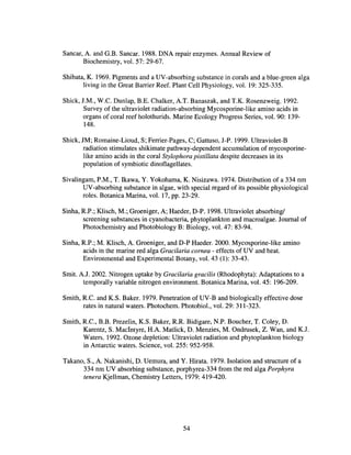 Sancar, A and G.B. Sancar. 1988. DNA repair enzymes. Annual Review of
Biochemistry, vol. 57: 29-67.
Shibata, K. 1969. Pigments and a UV-absorbing substance in corals and a blue-green alga
living in the Great Barrier Reef. Plant Cell Physiology, vol. 19: 325-335.
Shick, J.M., W.e. Dunlap, B.E. Chalker, AT. Banaszak, and T.K. Rosenzweig. 1992.
Survey of the ultraviolet radiation-absorbing Mycosporine-like amino acids in
organs of coral reef holothurids. Marine Ecology Progress Series, vol. 90: 139-
148.
Shick, JM; Romaine-Lioud, S; Ferrier-Pages, C; Gattuso, J-P. 1999. Ultraviolet-B
radiation stimulates shikimate pathway-dependent accumulation of mycosporine-
like amino acids in the coral Stylophora pistillata despite decreases in its
population of symbiotic dinoflagellates.
Sivalingam, P.M., T. Ikawa, Y. Yokohama, K. Nisizawa. 1974. Distribution of a 334 nm
UV-absorbing substance in algae, with special regard of its possible physiological
roles. Botanica Marina, vol. 17, pp. 23-29.
Sinha, R.P.; Klisch, M.; Groeniger, A; Haeder, D-P. 1998. Ultraviolet absorbing!
screening substances in cyanobacteria, phytoplankton and macroalgae. Journal of
Photochemistry and Photobiology B: Biology, vol. 47: 83-94.
Sinha, R.P.; M. Klisch, A. Groeniger, and D-P Haeder. 2000. Mycosporine-like amino
acids in the marine red alga Gracilaria cornea - effects of UV and heat.
Environmental and Experimental Botany, vol. 43 (1): 33-43.
Smit. AJ. 2002. Nitrogen uptake by Gracilaria gracilis (Rhodophyta): Adaptations to a
temporally variable nitrogen environment. Botanica Marina, vol. 45: 196-209.
Smith, R.e. and K.S. Baker. 1979. Penetration of UV-B and biologically effective dose
rates in natural waters. Photochem. Photobiol., vol. 29: 311-323.
Smith, Re., B.B. Prezelin, K.S. Baker, RR Bidigare, N.P. Boucher, T. Coley, D.
Karentz, S. MacIntyre, H.A Matlick, D. Menzies, M. Ondrusek, Z. Wan, and KJ.
Waters. 1992. Ozone depletion: Ultraviolet radiation and phytoplankton biology
in Antarctic waters. Science, vol. 255: 952-958.
Takano, S., A Nakanishi, D. Uemura, and Y. Hirata. 1979. Isolation and structure of a
334 nm UV absorbing substance, porphyrea-334 from the red alga Porphyra
tenera Kjellman, Chemistry Letters, 1979: 419-420.
54
 