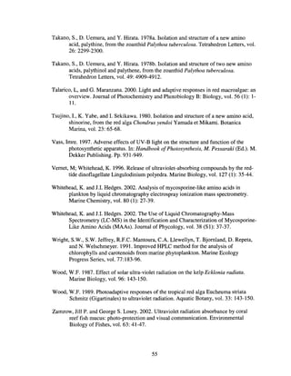 Takano, S., D. Uemura, and Y. Hirata. 1978a. Isolation and structure of a new amino
acid, palythine, from the zoanthid Palythoa tuberculosa. Tetrahedron Letters, vol.
26: 2299-2300.
Takano, S., D. Uemura, and Y. Hirata. 1978b. Isolation and structure of two new amino
acids, palythinol and palythene, from the zoanthid Palythoa tuberculosa.
Tetrahedron Letters, vol. 49: 4909-4912.
Talarico, L, and G. Maranzana. 2000. Light and adaptive responses in red macroalgae: an
overview. Journal of Photochemistry and Photobiology B: Biology, vol. 56 (1): I-
ll.
Tsujino, I., K. Yabe, and I. Sekikawa. 1980. Isolation and structure of a new amino acid,
shinorine, from the red alga Chondrus yendoi Yamada et Mikami. Botanica
Marina, vol. 23: 65-68.
Vass, Imre. 1997. Adverse effects of UV-B light on the structure and function of the
photosynthetic apparatus. In: Handbook ofPhotosynthesis, M. Pessaraki (Ed.). M.
Dekker Publishing. Pp. 931-949.
Vernet, M; Whitehead, K. 1996. Release of ultraviolet-absorbing compounds by the red-
tide dinoflagellate Lingulodinium polyedra. Marine Biology, vol. 127 (1): 35-44.
Whitehead, K. and J.I. Hedges. 2002. Analysis of mycosporine-like amino acids in
plankton by liquid chromatography electrospray ionization mass spectrometry.
Marine Chemistry, vol. 80 (1): 27-39.
Whitehead, K. and J.I. Hedges. 2002. The Use of Liquid Chromatography-Mass
Spectrometry (LC-MS) in the Identification and Characterization of Mycosporine-
Like Amino Acids (MAAs). Journal ofPhycology, vol. 38 (SI): 37-37.
Wright, S.W., S.W. Jeffrey, R.P.C. Mantoura, C.A. Llewellyn, T. Bjornland, D. Repeta,
and N. Welschmeyer. 1991. Improved HPLC method for the analysis of
chlorophylls and carotenoids from marine phytoplankton. Marine Ecology
Progress Series, vol. 77:183-96.
Wood, W.F. 1987. Effect of solar ultra-violet radiation on the kelp Ecklonia radiata.
Marine Biology, vol. 96: 143-150.
Wood, W.P. 1989. Photoadaptive responses of the tropical red alga Eucheuma striata
Schmitz (Gigartinales) to ultraviolet radiation. Aquatic Botany, vol. 33: 143-150.
Zamzow, Jill P. and George S. Losey. 2002. Ultraviolet radiation absorbance by coral
reef fish mucus: photo-protection and visual communication. Environmental
Biology of Fishes, vol. 63: 41-47.
55
 