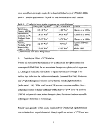 on an annual basis, the tropics receive 1.5 to three fold higher levels of UVR (Kirk 1994).
Table 1.1 provides published data for peak sea level radiation levels across latitudes.
. all . d 1dI
All measurements taken at noon dunng summer
T bIll UV d" I Ia e ra IatlOn eve s at po ar, temperate an tropIC atItu es
UVB (280-320) Wm-L
UVA (320-400) Wm-L
Source
Spitsbergen,
0.8-1.2 Wm-2
15-20 Wm-2
Karsten et al1998a.
Norway (80
0
N)
Bremerhaven,
1.5-2.0 Wm-2
20-35 Wm-2
Karsten et al 1998a.
Germany (53°N)
Southern Spain
2.0-2.5 Wm-2
35-50Wm-2
Karsten et al 1998a.
(35°N)
Victoria,
2.2-2.4 Wm-2
70Wm-2 Karsten and West
Australia (35°S) 2000.
Kaneohe Bay,
2.5-3.1 Wm-2
45-65 Wm-2
Gulko 1995.
Oahu (21.5°N)
J
A. Physiological Effects of UV Radiation
While it has been shown that radiation as low as 350 nm can drive photosynthesis in
macroalgae (HaldalI1964), the net accumulated damage to the photosynthetic apparatus
(i.e., damage in excess of a plant's abiltiy to repair) increases as wavelength of the
incident light shifts from the visible to the ultraviolet (Jones and Kok 1966). Furthmore,
near UV-photodamage recovers more slowly than that from PAR photoinhibition
(Nultsch et al. 1990). While small levels of UVA are necessary to repair DNA dimers
and produce vitamin D (Sancar and Sancar 1988), shortwave UVA and UVB radiation
(280-340 nm) generally cause serious damage to plants if repair mechanisms are unable
to keep pace with the rate of photodamage.
Natural waters generally protect aquatic organisms from UVR through rapid attenuation
due to dissolved and suspended material, although significant amounts of UVB have been
2
 