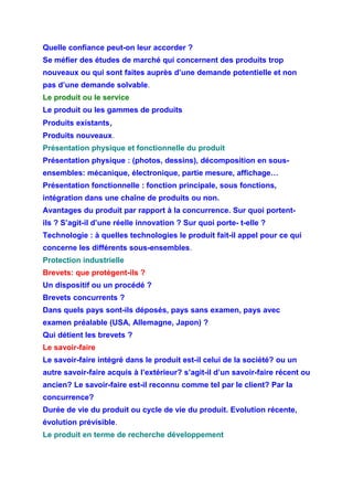 Quelle confiance peut-on leur accorder ?
Se méfier des études de marché qui concernent des produits trop
nouveaux ou qui sont faites auprès d’une demande potentielle et non
pas d’une demande solvable.
Le produit ou le service
Le produit ou les gammes de produits
Produits existants,
Produits nouveaux.
Présentation physique et fonctionnelle du produit
Présentation physique : (photos, dessins), décomposition en sous-
ensembles: mécanique, électronique, partie mesure, affichage…
Présentation fonctionnelle : fonction principale, sous fonctions,
intégration dans une chaîne de produits ou non.
Avantages du produit par rapport à la concurrence. Sur quoi portent-
ils ? S’agit-il d’une réelle innovation ? Sur quoi porte- t-elle ?
Technologie : à quelles technologies le produit fait-il appel pour ce qui
concerne les différents sous-ensembles.
Protection industrielle
Brevets: que protègent-ils ?
Un dispositif ou un procédé ?
Brevets concurrents ?
Dans quels pays sont-ils déposés, pays sans examen, pays avec
examen préalable (USA, Allemagne, Japon) ?
Qui détient les brevets ?
Le savoir-faire
Le savoir-faire intégré dans le produit est-il celui de la société? ou un
autre savoir-faire acquis à l’extérieur? s’agit-il d’un savoir-faire récent ou
ancien? Le savoir-faire est-il reconnu comme tel par le client? Par la
concurrence?
Durée de vie du produit ou cycle de vie du produit. Evolution récente,
évolution prévisible.
Le produit en terme de recherche développement
 
