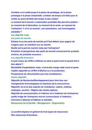Combien a-t-il coûté jusqu’à la phase de prototype, de la phase
prototype à la phase industrielle, combien de temps a-t-il fallu pour le
mettre au point (échelle des temps et des coûts)?
Le produit est-il soumis à autorisation préalable des pouvoirs publics :
au moment de la fabrication, au moment de la vente, au moment de
l’utilisation. Y a-t-il un examen, une autorisation, une homologation
préalable ?
Les objectifs visés
Les parts de marché
Estimer la ou les parts de marché qu’il faut détenir pour gagner de
l’argent, pour se maintenir sur ce marché.
Quelle est la part de marché visée par l’entreprise?
Evolution et perspectives des parts de marché concernant les produits
anciens, les produits nouveaux…
Les objectifs financiers
A quel niveau de chiffre d’affaires se situe le point mort et quand doit-il
être atteint ?
Rentabilité d’exploitation visée: c’est-à-dire marge nette avant et après
impôts rapportée au chiffre d’affaires ou à la production.
Perspectives de rémunération pour les investisseurs.
Autres objectifs
Objectifs de Recherche/Développement pour faire face aux
changements technologiques et réactions de la concurrence;
Objectifs vis-à-vis des salariés de l’entreprise: cadres, maîtrise,
employés, ouvriers ; Régime des stocks-options.
Objectifs de communication à l’intérieur et à l’extérieur de l’entreprise,
quelle image de l’entreprise veut-on communiquer à l’extérieur;
Comment s’attacher et fidéliser la clientèle.
Ressources de la Société – Management – Organisation
La société dispose en général de trois types de ressources:
Des ressources financières
 