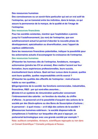 Des ressources humaines
Des connaissances ou un savoir-faire particulier qui est un vrai actif de
l’entreprise, qui se transmet entre les individus, dans le temps, ce qui
assure la permanence de la marque, de la qualité et de l’image de
l’entreprise.
Des ressources financières
Pour les sociétés existantes, montrer que l’exploitation a permis
jusqu’ici l’autofinancement, (ou non) de l’entreprise, que son
autofinancement actuel lui permet d’aborder la nouvelle phase de
développement, spécialisation ou diversification, avec l’apport de
capitaux additionnels.
Dans les ressources financières potentielles, indiquer la possibilité pour
les actionnaires actuels d’accompagner la croissance de l’entreprise.
Des ressources humaines
§Présenter les hommes clés de l’entreprise, fondateurs, managers,
actionnaires (joindre les CV en annexe). Bien mettre l’accent sur leur
formation, leurs expériences professionnelles, leurs succès,
éventuellement leurs échecs. Quel est leur cursus dans le passé, quelles
sont leurs qualités, quelles responsabilités ont-ils exercé ?
§Présenter les qualités des effectifs de l’entreprise : main-d’œuvre
habile ou non qualifiée…
§Organigramme de la société: les fonctions commerciales, industrielles,
financières, R&D : par qui sont-elles assurées…
§Existe-t-il un système de rémunération particulier concernant
l’intéressement des salariés : en fonction du résultat, du chiffre
d’affaires ; le personnel a-t-il la possibilité d’acquérir des actions de la
société par des Stock-options ou des Bons de Souscription d’actions ;
le personnel – à quel niveau – a-t-il déjà des actions de la société ?
§Ressources humaines extérieurs : la société dispose-t-elle de
compétences à l’extérieur sur lesquelles elle peut s’appuyer, un
partenariat technologique avec une grande société par exemple ?
Nota: auditeurs comptables, réviseurs, scientifiques regroupés ou non dans
un Conseil Scientifique ? Conseils juridiques et fiscaux.
 