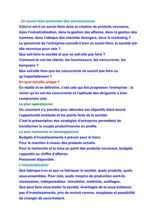 . Un savoir-faire particulier-des connaissances
Celui-ci est-il un savoir-faire dans la création de produits nouveaux,
dans l’industrialisation, dans la gestion des affaires, dans la gestion des
hommes, dans l’attaque des marchés étrangers, dans le marketing ?
Le personnel de l’entreprise connaît-il bien ce savoir-faire, la société est-
elle reconnue pour cela ?
Que sait faire la société et que ne sait-elle pas faire ?
Comment la voit les clients, les fournisseurs, les concurrents, les
banquiers ?
Que sait-elle faire que les concurrents ne savent pas faire ou
qu’imparfaitement ?
En quoi est-elle unique ?
En réalité et en définitive, c’est cela qui fait progresser l’entreprise : la
vision qu’en ont les concurrents et l’aptitude des dirigeants à bien
comprendre cela.
Le plan opérationnel
Ou comment s’y prendre pour atteindre ses objectifs étant donné
l’opportunité existante et les points forts de la société.
C’est la présentation des stratégies d’entreprise permettant de
transformer le couple produit/marché en profits.
Le plan recherche et développement
Budgets d’investissements à prévoir pour le futur:
Pour le maintien à niveau des produits actuels.
Pour la recherche et la mise au point des produits nouveaux, budgets
rapportés au chiffre d’affaires.
Personnel disponible.
L’industrialisation
Que fabrique-t-on et que va fabriquer la société, quels produits, quels
sous-ensembles. Pour cela, quels moyens de production sont-ils
nécessaires, indispensables: immobilier, matériels, outillages.
Que peut faire sous-traiter la société. Avantages de la sous-traitance:
pas d’investissements, prix de revient connus, souplesse et possibilité
de changer de sous-traitant.
 