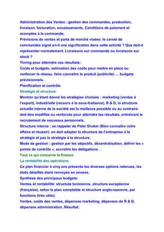 Administration des Ventes : gestion des commandes, production,
livraison, facturation, encaissements. Conditions de paiement et
acomptes à la commande.
Prévisions de ventes et parts de marché visées: le carnet de
commandes signé a-t-il une signification dans cette activité ? Que doit-il
représenter normalement. Livraisons sur commande ou livraisons sur
stock ?
Timing pour atteindre ces résultats;
Coûts et budgets: estimation des coûts pour mettre en place ou
renforcer le réseau, faire connaître le produit (publicité) … budgets
prévisionnels.
Planification et contrôle.
Stratégie et structure
Montrer qu’étant donné les stratégies choisies : marketing (ventes à
l’export), industrielle (recours à la sous-traitance), R & D, la structure
actuelle interne de la société est la meilleure possible ou au contraire
doit être modifiée ou renforcée pour atteindre les résultats, entraînant le
recrutement de nouveaux personnels.
Structure interne ; se rappeler de Peter Druker (Bien connaître votre
affaire et réussir): on doit adapter la structure de l’entreprise à la
stratégie et pas la stratégie à la structure.
Mode de gestion : gestion par les objectifs, décentralisation, définir les «
points de contrôle », accroître les délégations…
Tout ce qui concerne la finance
La rentabilité des opérations
Ce plan financier à cinq ans présente les diverses options retenues, les
états détaillés étant renvoyés en annexe.
Synthèse des principaux budgets:
Ventes et rentabilité: structute tunisienne, structure européenne
(française), selon le plan comptable et structure anglo-saxonne, par
fonctions (très utile);
Ventes, coûts des ventes, dépenses marketing, dépenses de R & D,
dépenses administration, Résultat;
 