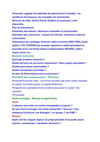 Trésorerie; rappeler les habitudes de paiement de la clientèle : les
conditions fournisseurs, les acomptes sur commandes.
Structure du bilan. Actif et Passif. Emplois et ressources; cash
disponible;
Plan de financement;
Estimation des besoins: dépenses corporelles et incorporelles;
Estimation des ressources : ressources internes, ressources externes
recherchées;
Présentation du «package» financier: aides et primes (VRR, PIRD), fonds
publics: FITI, FOPRODI par exemple; apports en capital (promoteur et
associés) et en vrai fonds propres indispensables (SICARS), prêts à
moyen terme, etc ...
Montants recherchés
Quel type d’actions souscrire ?
Quelle part pour les nouveaux actionnaires ? Donc quelle valorisation ?
Quelles plus-values raisonnables ?
Quelle rémunération prévisible ?
Un plan de Stock-options pour le personnel ?
Rentabilité des investissements – TRI estimé
Rentabilité financière visée : c’est-à-dire résultats nets après impôts rapportés
au capital, aux fonds propres, au capital additionnel;
Perspective de valorisation de la société et plus-value en capital ; très
important.
TRI possible.
Sortie envisagée – Risques et opportunités
Sortie
La Bourse sera-t-elle une sortie envisageable et payante ?
Ou bien faut-il envisager une sortie industrielle ? Vers qui ? Une
entreprise tunisienne, une étrangère ? un groupe ? une PME ?
Risques
Quels sont les risques majeurs du projet présenté et de quelle nature
sont-ils: commerciaux, industriels, financiers ?
 