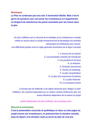 Remarques
Le Plan ne contiendra pas tout cela: il deviendrait illisible. Mais c’est le
genre de questions que vont poser les investisseurs et il appartiendra
au dirigeant de sélectionner les points essentiels pour les inclure dans
le plan
Un plan d’affaires est un résumé de la stratégie qu’un entrepreneur compte
mettre en œuvre dans un projet entrepreneurial et développer les activités
nécessaires et suffisantes pour réussir.
Les différentes parties sont en règle générale structurées de la façon suivante
:
1. L’énoncé de la mission
2. Les principales activités de l’entreprise
3. Les produits et services
4. La direction
5. Contexte commercial
6. Ventes et marketing
7. Le plan d’exploitation
8. Le plan des ressources humaines
9. Le plan financier
10. La croissance future
Il n’existe pas de méthode ni de règles absolues pour rédiger un plan
d’affaires. On s’entend cependant sur un certain nombre d’éléments clés, les
autres éléments dépendent de la nature du projet
guide d'élaboration de plan d'affaires :les principaux axes
Résumé et conclusions
C’est la présentation succincte et synthétique en deux ou trois pages du
projet soumis aux investisseurs, en précisant bien la situation actuelle,
base de départ, et la situation visée au terme du plan de cinq ans.
 