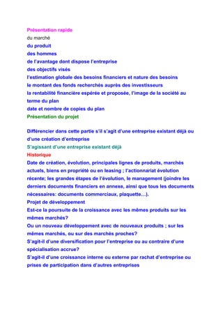 Présentation rapide
du marché
du produit
des hommes
de l’avantage dont dispose l’entreprise
des objectifs visés
l’estimation globale des besoins financiers et nature des besoins
le montant des fonds recherchés auprès des investisseurs
la rentabilité financière espérée et proposée, l’image de la société au
terme du plan
date et nombre de copies du plan
Présentation du projet
Différencier dans cette partie s’il s’agit d’une entreprise existant déjà ou
d’une création d’entreprise
S’agissant d’une entreprise existant déjà
Historique
Date de création, évolution, principales lignes de produits, marchés
actuels, biens en propriété ou en leasing ; l’actionnariat évolution
récente; les grandes étapes de l’évolution, le management (joindre les
derniers documents financiers en annexe, ainsi que tous les documents
nécessaires: documents commerciaux, plaquette…).
Projet de développement
Est-ce la poursuite de la croissance avec les mêmes produits sur les
mêmes marchés?
Ou un nouveau développement avec de nouveaux produits ; sur les
mêmes marchés, ou sur des marchés proches?
S’agit-il d’une diversification pour l’entreprise ou au contraire d’une
spécialisation accrue?
S’agit-il d’une croissance interne ou externe par rachat d’entreprise ou
prises de participation dans d’autres entreprises
 