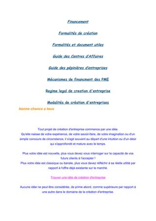 Financement
Formalités de création
Formalités et document utiles
Guide des Centres d’Affaires
Guide des pépinières d’entreprises
Mécanismes de financment des PME
Regime legal de creation d'entreprise
Modalités de création d'entreprises
bonne chance a tous
Tout projet de création d'entreprise commence par une idée.
Qu'elle naisse de votre expérience, de votre savoir-faire, de votre imagination ou d'un
simple concours de circonstance, il s'agit souvent au départ d'une intuition ou d'un désir
qui s'approfondit et mature avec le temps.
Plus votre idée est nouvelle, plus vous devez vous interroger sur la capacité de vos
futurs clients à l'accepter !
Plus votre idée est classique ou banale, plus vous devez réfléchir à sa réelle utilité par
rapport à l'offre déjà existante sur le marché.
Trouver une idée de création d'entreprise
Aucune idée ne peut être considérée, de prime abord, comme supérieure par rapport à
une autre dans le domaine de la création d'entreprise.
 