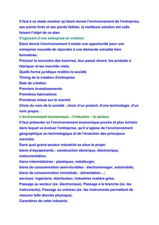 Il faut à ce stade montrer qu’étant donné l’environnement de l’entreprise,
ses points forts et ses points faibles, la meilleure solution est celle
faisant l’objet de ce plan.
S’agissant d’une entreprise en création
Etant donné l’environnement il existe une opportunité pour une
entreprise nouvelle de répondre à une demande solvable bien
formalisée.
Préciser la rencontre des hommes, leur passé récent, les produits à
fabriquer et les marchés visés.
Quelle forme juridique revêtira la société
Timing de la création d’entreprise
Date de création
Premiers investissements
Premières fabrications
Premières mises sur le marché
Choix du nom de la société ; choix d’un produit, d’une technologie, d’un
nom propre…
L’environnement économique – l’industrie – le secteur
Il faut présenter ici l’environnement économique proche et plus lointain
dans lequel va évoluer l’entreprise, qu’il s’agisse de l’environnement
géographique ou technologique et de l’évolution des principaux
marchés:
Dans quel grand secteur industriel se situe le projet:
biens d’équipements : construction électrique, électronique,
instrumentation;
biens intermédiaires : plastiques, métallurgie;
biens de consommation semi-durables : électroménager, automobile;
biens de consommation immédiate : alimentation…;
services: ingénierie, distribution, industries matière grise.
Passage au secteur (ex. électronique). Passage à la branche (ex. les
instruments). Passage au créneau (ex. les instruments permettant de
mesurer telle donnée physique).
Caractères de cette industrie;
 