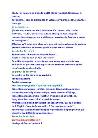 §Taille: en nombre de produits, en DT (Dinar Tunisien). Segmenter le
marché.
§Croissance: taux de croissance en valeur, en volume, en DT, en Euro, à
l’étranger.
La concurrence
§Quels sont les concurrents: Tunisiens, Européens; taille, chiffre
d’affaires, résultat, leur politique, leurs stratégies, leur image de
marque ; leurs forces et leurs faiblesses ; sauraient-ils faire les produits
de l’entreprise ?
§Montrer qu’il existe une place pour une entreprise qui présente certains
produits différents, en un mot que le marché est mal couvert.
Les études de marché
Existent-elles ? Par qui ont-elles été faites ?
Quelle confiance peut-on leur accorder ?
Se méfier des études de marché qui concernent des produits trop
nouveaux ou qui sont faites auprès d’une demande potentielle et non
pas d’une demande solvable.
Le produit ou le service
Le produit ou les gammes de produits
Produits existants,
Produits nouveaux.
Présentation physique et fonctionnelle du produit
Présentation physique : (photos, dessins), décomposition en sous-
ensembles: mécanique, électronique, partie mesure, affichage…
Présentation fonctionnelle : fonction principale, sous fonctions,
intégration dans une chaîne de produits ou non.
Avantages du produit par rapport à la concurrence. Sur quoi portent-
ils ? S’agit-il d’une réelle innovation ? Sur quoi porte- t-elle ?
Technologie : à quelles technologies le produit fait-il appel pour ce qui
concerne les différents sous-ensembles.
Protection industrielle
Brevets: que protègent-ils ?
Un dispositif ou un procédé ?
 