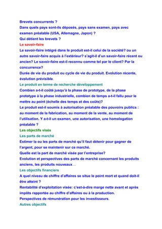 Brevets concurrents ?
Dans quels pays sont-ils déposés, pays sans examen, pays avec
examen préalable (USA, Allemagne, Japon) ?
Qui détient les brevets ?
Le savoir-faire
Le savoir-faire intégré dans le produit est-il celui de la société? ou un
autre savoir-faire acquis à l’extérieur? s’agit-il d’un savoir-faire récent ou
ancien? Le savoir-faire est-il reconnu comme tel par le client? Par la
concurrence?
Durée de vie du produit ou cycle de vie du produit. Evolution récente,
évolution prévisible.
Le produit en terme de recherche développement
Combien a-t-il coûté jusqu’à la phase de prototype, de la phase
prototype à la phase industrielle, combien de temps a-t-il fallu pour le
mettre au point (échelle des temps et des coûts)?
Le produit est-il soumis à autorisation préalable des pouvoirs publics :
au moment de la fabrication, au moment de la vente, au moment de
l’utilisation. Y a-t-il un examen, une autorisation, une homologation
préalable ?
Les objectifs visés
Les parts de marché
Estimer la ou les parts de marché qu’il faut détenir pour gagner de
l’argent, pour se maintenir sur ce marché.
Quelle est la part de marché visée par l’entreprise?
Evolution et perspectives des parts de marché concernant les produits
anciens, les produits nouveaux…
Les objectifs financiers
A quel niveau de chiffre d’affaires se situe le point mort et quand doit-il
être atteint ?
Rentabilité d’exploitation visée: c’est-à-dire marge nette avant et après
impôts rapportée au chiffre d’affaires ou à la production.
Perspectives de rémunération pour les investisseurs.
Autres objectifs
 