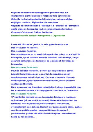 Objectifs de Recherche/Développement pour faire face aux
changements technologiques et réactions de la concurrence;
Objectifs vis-à-vis des salariés de l’entreprise: cadres, maîtrise,
employés, ouvriers ; Régime des stocks-options.
Objectifs de communication à l’intérieur et à l’extérieur de l’entreprise,
quelle image de l’entreprise veut-on communiquer à l’extérieur;
Comment s’attacher et fidéliser la clientèle.
Ressources de la Société – Management – Organisation
La société dispose en général de trois types de ressources:
Des ressources financières
Des ressources humaines
Des connaissances ou un savoir-faire particulier qui est un vrai actif de
l’entreprise, qui se transmet entre les individus, dans le temps, ce qui
assure la permanence de la marque, de la qualité et de l’image de
l’entreprise.
Des ressources financières
Pour les sociétés existantes, montrer que l’exploitation a permis
jusqu’ici l’autofinancement, (ou non) de l’entreprise, que son
autofinancement actuel lui permet d’aborder la nouvelle phase de
développement, spécialisation ou diversification, avec l’apport de
capitaux additionnels.
Dans les ressources financières potentielles, indiquer la possibilité pour
les actionnaires actuels d’accompagner la croissance de l’entreprise.
Des ressources humaines
§Présenter les hommes clés de l’entreprise, fondateurs, managers,
actionnaires (joindre les CV en annexe). Bien mettre l’accent sur leur
formation, leurs expériences professionnelles, leurs succès,
éventuellement leurs échecs. Quel est leur cursus dans le passé, quelles
sont leurs qualités, quelles responsabilités ont-ils exercé ?
§Présenter les qualités des effectifs de l’entreprise : main-d’œuvre
habile ou non qualifiée…
 