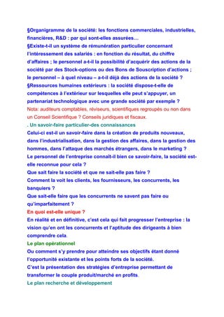 §Organigramme de la société: les fonctions commerciales, industrielles,
financières, R&D : par qui sont-elles assurées…
§Existe-t-il un système de rémunération particulier concernant
l’intéressement des salariés : en fonction du résultat, du chiffre
d’affaires ; le personnel a-t-il la possibilité d’acquérir des actions de la
société par des Stock-options ou des Bons de Souscription d’actions ;
le personnel – à quel niveau – a-t-il déjà des actions de la société ?
§Ressources humaines extérieurs : la société dispose-t-elle de
compétences à l’extérieur sur lesquelles elle peut s’appuyer, un
partenariat technologique avec une grande société par exemple ?
Nota: auditeurs comptables, réviseurs, scientifiques regroupés ou non dans
un Conseil Scientifique ? Conseils juridiques et fiscaux.
. Un savoir-faire particulier-des connaissances
Celui-ci est-il un savoir-faire dans la création de produits nouveaux,
dans l’industrialisation, dans la gestion des affaires, dans la gestion des
hommes, dans l’attaque des marchés étrangers, dans le marketing ?
Le personnel de l’entreprise connaît-il bien ce savoir-faire, la société est-
elle reconnue pour cela ?
Que sait faire la société et que ne sait-elle pas faire ?
Comment la voit les clients, les fournisseurs, les concurrents, les
banquiers ?
Que sait-elle faire que les concurrents ne savent pas faire ou
qu’imparfaitement ?
En quoi est-elle unique ?
En réalité et en définitive, c’est cela qui fait progresser l’entreprise : la
vision qu’en ont les concurrents et l’aptitude des dirigeants à bien
comprendre cela.
Le plan opérationnel
Ou comment s’y prendre pour atteindre ses objectifs étant donné
l’opportunité existante et les points forts de la société.
C’est la présentation des stratégies d’entreprise permettant de
transformer le couple produit/marché en profits.
Le plan recherche et développement
 
