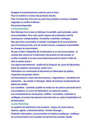 Budgets d’investissements à prévoir pour le futur:
Pour le maintien à niveau des produits actuels.
Pour la recherche et la mise au point des produits nouveaux, budgets
rapportés au chiffre d’affaires.
Personnel disponible.
L’industrialisation
Que fabrique-t-on et que va fabriquer la société, quels produits, quels
sous-ensembles. Pour cela, quels moyens de production sont-ils
nécessaires, indispensables: immobilier, matériels, outillages.
Que peut faire sous-traiter la société. Avantages de la sous-traitance:
pas d’investissements, prix de revient connus, souplesse et possibilité
de changer de sous-traitant.
Ne pas confier l’intégralité de la fabrication à un seul sous-traitant : la
société doit conserver la fabrication des parties où elle excelle, et
confier la totalité à un seul sous-traitant pourrait lui donner l’idée de
faire la même chose !
Les approvisionnements ; quelle est la longueur du cycle de fabrication,
stock de matières nécessaires, stock mini…
Fabrication sur commande et lancement en fabrication de petites,
moyennes ou grandes séries.
Les fournisseurs; choix des fournisseurs ; négociations ; conditions de
paiements… les achats à l’étranger, délais de livraison et paiements par
lettres de crédits.
Les contrôles : contrôles qualité en entrée sur les pièces provenant de la
sous-traitance, en cours de fabrication, en sortie de chaîne…
Les investissements nécessaires, chiffrés : immobilier, matériels et
outillages, et surtout les besoins financiers liés au cycle d’exploitation et
de fabrication.
Le plan Marketing
Le système de distribution des produits : réseau de vente interne,
externe, agents, concessionnaires, Tunisie, Etranger…
Publicité, information, communication et relations publiques : politique
de communication de la société concernant les produits. Quelle
 