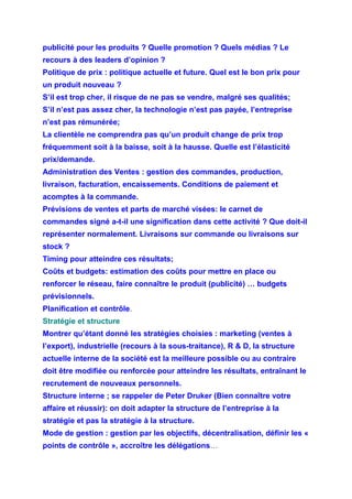 publicité pour les produits ? Quelle promotion ? Quels médias ? Le
recours à des leaders d’opinion ?
Politique de prix : politique actuelle et future. Quel est le bon prix pour
un produit nouveau ?
S’il est trop cher, il risque de ne pas se vendre, malgré ses qualités;
S’il n’est pas assez cher, la technologie n’est pas payée, l’entreprise
n’est pas rémunérée;
La clientèle ne comprendra pas qu’un produit change de prix trop
fréquemment soit à la baisse, soit à la hausse. Quelle est l’élasticité
prix/demande.
Administration des Ventes : gestion des commandes, production,
livraison, facturation, encaissements. Conditions de paiement et
acomptes à la commande.
Prévisions de ventes et parts de marché visées: le carnet de
commandes signé a-t-il une signification dans cette activité ? Que doit-il
représenter normalement. Livraisons sur commande ou livraisons sur
stock ?
Timing pour atteindre ces résultats;
Coûts et budgets: estimation des coûts pour mettre en place ou
renforcer le réseau, faire connaître le produit (publicité) … budgets
prévisionnels.
Planification et contrôle.
Stratégie et structure
Montrer qu’étant donné les stratégies choisies : marketing (ventes à
l’export), industrielle (recours à la sous-traitance), R & D, la structure
actuelle interne de la société est la meilleure possible ou au contraire
doit être modifiée ou renforcée pour atteindre les résultats, entraînant le
recrutement de nouveaux personnels.
Structure interne ; se rappeler de Peter Druker (Bien connaître votre
affaire et réussir): on doit adapter la structure de l’entreprise à la
stratégie et pas la stratégie à la structure.
Mode de gestion : gestion par les objectifs, décentralisation, définir les «
points de contrôle », accroître les délégations…
 