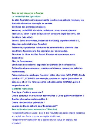 Tout ce qui concerne la finance
La rentabilité des opérations
Ce plan financier à cinq ans présente les diverses options retenues, les
états détaillés étant renvoyés en annexe.
Synthèse des principaux budgets:
Ventes et rentabilité: structute tunisienne, structure européenne
(française), selon le plan comptable et structure anglo-saxonne, par
fonctions (très utile);
Ventes, coûts des ventes, dépenses marketing, dépenses de R & D,
dépenses administration, Résultat;
Trésorerie; rappeler les habitudes de paiement de la clientèle : les
conditions fournisseurs, les acomptes sur commandes.
Structure du bilan. Actif et Passif. Emplois et ressources; cash
disponible;
Plan de financement;
Estimation des besoins: dépenses corporelles et incorporelles;
Estimation des ressources : ressources internes, ressources externes
recherchées;
Présentation du «package» financier: aides et primes (VRR, PIRD), fonds
publics: FITI, FOPRODI par exemple; apports en capital (promoteur et
associés) et en vrai fonds propres indispensables (SICARS), prêts à
moyen terme, etc ...
Montants recherchés
Quel type d’actions souscrire ?
Quelle part pour les nouveaux actionnaires ? Donc quelle valorisation ?
Quelles plus-values raisonnables ?
Quelle rémunération prévisible ?
Un plan de Stock-options pour le personnel ?
Rentabilité des investissements – TRI estimé
Rentabilité financière visée : c’est-à-dire résultats nets après impôts rapportés
au capital, aux fonds propres, au capital additionnel;
Perspective de valorisation de la société et plus-value en capital ; très
important.
 