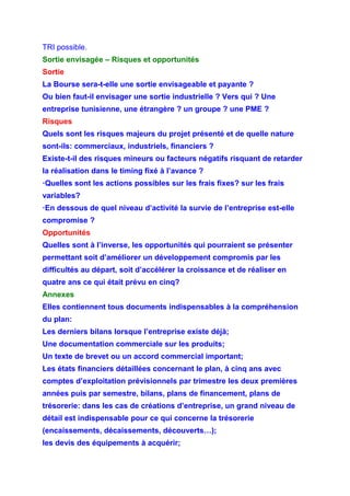 TRI possible.
Sortie envisagée – Risques et opportunités
Sortie
La Bourse sera-t-elle une sortie envisageable et payante ?
Ou bien faut-il envisager une sortie industrielle ? Vers qui ? Une
entreprise tunisienne, une étrangère ? un groupe ? une PME ?
Risques
Quels sont les risques majeurs du projet présenté et de quelle nature
sont-ils: commerciaux, industriels, financiers ?
Existe-t-il des risques mineurs ou facteurs négatifs risquant de retarder
la réalisation dans le timing fixé à l’avance ?
·Quelles sont les actions possibles sur les frais fixes? sur les frais
variables?
·En dessous de quel niveau d’activité la survie de l’entreprise est-elle
compromise ?
Opportunités
Quelles sont à l’inverse, les opportunités qui pourraient se présenter
permettant soit d’améliorer un développement compromis par les
difficultés au départ, soit d’accélérer la croissance et de réaliser en
quatre ans ce qui était prévu en cinq?
Annexes
Elles contiennent tous documents indispensables à la compréhension
du plan:
Les derniers bilans lorsque l’entreprise existe déjà;
Une documentation commerciale sur les produits;
Un texte de brevet ou un accord commercial important;
Les états financiers détaillées concernant le plan, à cinq ans avec
comptes d’exploitation prévisionnels par trimestre les deux premières
années puis par semestre, bilans, plans de financement, plans de
trésorerie: dans les cas de créations d’entreprise, un grand niveau de
détail est indispensable pour ce qui concerne la trésorerie
(encaissements, décaissements, découverts…);
les devis des équipements à acquérir;
 