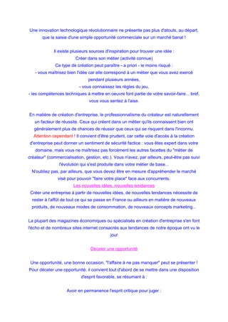 Une innovation technologique révolutionnaire ne présente pas plus d'atouts, au départ,
que la saisie d'une simple opportunité commerciale sur un marché banal !
Il existe plusieurs sources d'inspiration pour trouver une idée :
Créer dans son métier (activité connue)
Ce type de création peut paraître - a priori - le moins risqué :
- vous maîtrisez bien l'idée car elle correspond à un métier que vous avez exercé
pendant plusieurs années,
- vous connaissez les règles du jeu,
- les compétences techniques à mettre en oeuvre font partie de votre savoir-faire... bref,
vous vous sentez à l'aise.
En matière de création d'entreprise, le professionnalisme du créateur est naturellement
un facteur de réussite. Ceux qui créent dans un métier qu'ils connaissent bien ont
généralement plus de chances de réussir que ceux qui se risquent dans l'inconnu.
Attention cependant ! Il convient d'être prudent, car cette voie d'accès à la création
d'entreprise peut donner un sentiment de sécurité factice : vous êtes expert dans votre
domaine, mais vous ne maîtrisez pas forcément les autres facettes du "métier de
créateur" (commercialisation, gestion, etc.). Vous n'avez, par ailleurs, peut-être pas suivi
l'évolution qui s'est produite dans votre métier de base...
N'oubliez pas, par ailleurs, que vous devez être en mesure d'appréhender le marché
visé pour pouvoir "faire votre place" face aux concurrents.
Les nouvelles idées, nouvelles tendances
Créer une entreprise à partir de nouvelles idées, de nouvelles tendances nécessite de
rester à l'affût de tout ce qui se passe en France ou ailleurs en matière de nouveaux
produits, de nouveaux modes de consommation, de nouveaux concepts marketing...
La plupart des magazines économiques ou spécialisés en création d'entreprise s'en font
l'écho et de nombreux sites internet consacrés aux tendances de notre époque ont vu le
jour
Déceler une opportunité
Une opportunité, une bonne occasion, "l'affaire à ne pas manquer" peut se présenter !
Pour déceler une opportunité, il convient tout d'abord de se mettre dans une disposition
d'esprit favorable, se résumant à :
Avoir en permanence l'esprit critique pour juger :
 