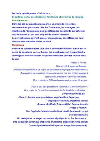les devis des dépenses d'infrastruce;
Et surtout, les CV des dirigeants, fondateurs et membres de l’équipe.
Les références
Dans les cas de création d’entreprise, une liste de références
concernant les personnes clés, les fondateurs, les managers, les
membres de l’équipe ainsi que les références des clients qui achètent
déjà le produit ou qui vont acquérir le produit nouveau.
Les investisseurs devront appeler ou rencontrer ces références pour
discuter des individus et des produits.
Remarques
Le Plan ne contiendra pas tout cela: il deviendrait illisible. Mais c’est le
genre de questions que vont poser les investisseurs et il appartiendra
au dirigeant de sélectionner les points essentiels pour les inclure dans
le plan
Pièces à fournir :
Un imprimé à signer au bureau ;
Une copie de l’attestation de dépôt de déclaration du projet d’investissement ;
Approbation des services concernés pour le cas des projets soumis à
autorisation préalable / cahier des charges ;
Une copie de la CIN ou du passeport pour les étrangers.
Pour le cas des professions libérales, il y a lieu de fournir :
Une copie de l’inscription au conseil de l’ordre de la profession .
Constitution d’une SA
Etape 1: Société anonyme faisant appel public à l’épargne
- Dépôt provisoire du projet des statuts
Bureau :Greffe du TribunalDélai :Séance tenante
Pièces à fournir :
Une Copie de l’attestation de dépôt de déclaration du projet
d’investissement ;
Un exemplaire du projet des statuts signé par le ou les fondateurs ;
Une traduction en langue arabe des principales dispositions des statuts
(non obligatoirement faite par un interprète assermenté).
 
