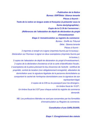 - Publication de la Notice
Bureau :IORTDélai :Séance tenante
Pièces à fournir :
Texte de la notice en langue arabe et française (à présenter sous la
forme dactylographiée) ;
Copie de la C.I.N de l’annonceur ;
(Références de l’attestation de dépôt de déclaration du projet
d’investissemen
Etape 2: Immatriculation au registre du commerce
Bureau : Greffe du Tribunal
Délai : Séance tenante
Pièces à fournir :
2 imprimés à remplir et à signer (imprimés fournis par le bureau) ;
Déclaration sur l’honneur à signer en deux exemplaires (imprimés fournis par
le bureau.) ;
2 copies de l’attestation de dépôt de déclaration du projet d’investissement ;
2 copies de la déclaration d’existence et de la carte d’identification fiscale ;
2 exemplaires de la pièce précisant le lieu d’exercice de l’activité : certificat de
propriété, contrat de location (non obligatoirement enregistré), attestation de
domiciliation avec la signature légalisée de la personne domiciliataire ou
comportant le cachet de l’entreprise domiciliataire avec la signature de son
représentant légal;
2 copies de la CIN ou du passeport pour les étrangers ;
Un timbre fiscal de 15 DT ;
Un timbre fiscal de 5 DT pour chaque extrait du registre de commerce
demandé.
NB. Les professions libérales ne sont pas concernées par les formalités
d’immatriculation au Registre du commerce.
Constitution d’une SARL/SUARL
Etape 1: Enregistrement des statuts
 