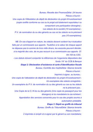 Bureau :Recette des FinancesDélai :24 heures
Pièces à fournir :
Une copie de l’Attestation de dépôt de déclaration du projet d’investissement
(copie certifie conforme au cas ou le projet est totalement exportateur ou
comportant une participation étrangère) ;
Les statuts de la société (10 exemplaires) ;
P.V. de nomination du ou des gérants au cas où les statuts ne le précisent
pas (10 exemplaires).
NB. En cas d’apport en nature, les statuts doivent contenir leur évaluation
faite par un commissaire aux apports. Toutefois si la valeur de chaque apport
ne dépasse pas la somme de trois mille dinars, les associés peuvent décider,
à la majorité des voix, de ne pas recourir à un commissaire aux apports. Cf.
Art.100 du CSC.
- Les statuts doivent comporter la références de l’organisme dépositaire des
fonds / N° du CCB & Banque
Etape 2: Déclaration d’existence et carte d’identification fiscale
Bureau :Contrôle des ImpôtsDélai :Séance tenante
Pièces à fournir :
Imprimé à signer, au bureau ;
Une copie de l’attestation de dépôt de déclaration du projet d’investissement ;
Un exemplaire des statuts enregistrés ;
Un exemplaire du P.V. de nomination du ou des gérants au cas ou les statuts
ne le précisent pas ;
Une Copie de la C.I.N du ou des gérants (Une copie du passeport pour les
étrangers) et du mandataire le cas échéant ;
Approbation des services concernés pour le cas des projets soumis à
autorisation préalable.
Etape 3: Dépôt au greffe du tribunal
Bureau :Greffe du TribunalDélai :Séance tenante
Pièces à fournir :
2 imprimés à remplir et à signer par le gérant ou son mandataire;
 