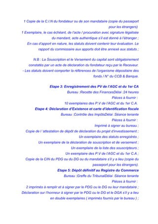 1 Copie de la C.I.N du fondateur ou de son mandataire (copie du passeport
pour les étrangers)
1 Exemplaire, le cas échéant, de l’acte / procuration avec signature légalisée
du mandant, acte authentique s’il est donné à l’étranger ;
En cas d’apport en nature, les statuts doivent contenir leur évaluation. Le
rapport du commissaire aux apports doit être annexé aux statuts ;
N.B : La Souscription et le Versement du capital sont obligatoirement
constatés par un acte de déclaration du fondateur reçu par le Receveur.
- Les statuts doivent comporter la références de l’organisme dépositaire des
fonds / N° du CCB & Banque.
Etape 3: Enregistrement des PV de l’AGC et du 1er CA
Bureau :Recette des FinancesDélai :24 heures
Pièces à fournir :
10 exemplaires des P.V de l’AGC et du 1er C.A.
Etape 4: Déclaration d’Existence et carte d’identification fiscale
Bureau :Contrôle des ImpôtsDélai :Séance tenante
Pièces à fournir :
Imprimé à signer au bureau ;
Copie de l ‘attestation de dépôt de déclaration du projet d’investissement ;
Un exemplaire des statuts enregistrés ;
Un exemplaire de la déclaration de souscription et de versement ;
Un exemplaire de la liste des souscripteurs ;
Un exemplaire des P.V de l’AGC et du 1er C.A ;
Copie de la CIN du PDG ou du DG ou du mandataire s’il y a lieu (copie du
passeport pour les étrangers).
Etape 5: Dépôt définitif au Registre du Commerce
Bureau :Greffe du TribunalDélai :Séance tenante
Pièces à fournir :
2 imprimés à remplir et à signer par le PDG ou le DG ou leur mandataire ;
Déclaration sur l’honneur à signer par le PDG ou le DG et le DGA s’il y a lieu
en double exemplaires ( imprimés fournis par le bureau ) ;
 
