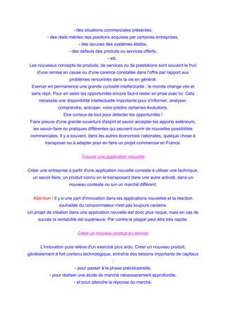 - des situations commerciales présentes,
- des réels mérites des positions acquises par certaines entreprises,
- des lacunes des systèmes établis,
- des défauts des produits ou services offerts,
- etc.
Les nouveaux concepts de produits, de services ou de prestations sont souvent le fruit
d'une remise en cause ou d'une carence constatée dans l'offre par rapport aux
problèmes rencontrés dans la vie en général.
Exercer en permanence une grande curiosité intellectuelle : le monde change vite et
sans répit. Pour en saisir les opportunités encore faut-il rester en prise avec lui. Cela
nécessite une disponibilité intellectuelle importante pour s'informer, analyser,
comprendre, anticiper, voire prédire certaines évolutions.
Etre curieux de tout pour détecter les opportunités !
Faire preuve d'une grande ouverture d'esprit et savoir accepter les apports extérieurs,
les savoir-faire ou pratiques différentes qui peuvent ouvrir de nouvelles possibilités
commerciales. Il y a souvent, dans les autres économies nationales, quelque chose à
transposer ou à adapter pour en faire un projet commercial en France.
Trouver une application nouvelle
Créer une entreprise à partir d'une application nouvelle consiste à utiliser une technique,
un savoir-faire, un produit connu en le transposant dans une autre activité, dans un
nouveau contexte ou sur un marché différent.
Attention ! Il y a une part d'innovation dans les applications nouvelles et la réaction
souhaitée du consommateur n'est pas toujours certaine.
Un projet de création dans une application nouvelle est donc plus risqué, mais en cas de
succès la rentabilité est supérieure. Par contre le plagiat peut être très rapide.
Créer un nouveau produit ou service
L'innovation pure relève d'un exercice plus ardu. Créer un nouveau produit,
généralement à fort contenu technologique, entraîne des besoins importants de capitaux
:
- pour passer à la phase préindustrielle,
- pour réaliser une étude de marché nécessairement approfondie,
- et pour attendre la réponse du marché.
 