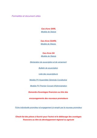 Formalités et document utiles
Cas d'une SARL
Modèle de Statuts
Cas d'une SUARL
Modèle de Statuts
Cas d'une SA
Modèle de Statuts
Déclaration de souscription et de versement
Bulletin de souscription
Liste des souscripteurs
Modèle PV Assemblée Générale Constitutive
Modèle PV Premier Conseil d'Administration
Demande d'avantages financiers au titre des
encouragements des nouveaux promoteurs
Fiche individuelle promoteur et engagement (à remplir par le nouveau promoteur
Check-list des pièces à fournir pour l'octroi et le déblocage des avantages
financiers au titre du développement régional ou agricole
 