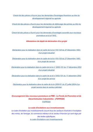 Check-list des pièces à fournir pour les demandes d'avantages financiers au titre du
développement régional ou agricole
Check-list des pièces a fournir pour les demandes de déblocage des primes au titre du
développement régional ou agricole
Check-list des pièces a fournir pour les demandes d'avantages accordés aux nouveaux
promoteurs et à la P.M.E.
Attestations de dépôt de déclaration d'un projet
Déclaration pour la réalisation dans le cadre de la loi n°93-120 du 27 Décembre 1993,
d’un projet industriel
Déclaration pour la réalisation dans le cadre de la loi n°93-120 du 27 Décembre 1993,
d’un projet de service
Déclaration pour la réalisation dans le cadre de la loi n° 2002-101 du 17 décembre 2002
d’un projet industriel
Déclaration pour la réalisation dans le cadre de la loi n°2002-101 du 17 décembre 2002
d’un projet de service
Déclaration pour la réalisation dans le cadre de la loi 2004-61 du 27 juillet 2004 d’un
projet service dans le secteur pétrolier
Encouragement des nouveaux promoteurs et PME - Le Fonds de Promotion et de
Décentralisation Industrielles - (FOPRODI)
FOPRODI.
Le code d'incitations aux investissements:
Le code d’incitation aux investissements couvre tous les secteurs d’activité à l’exception
des mines, de l’énergie, du commerce intérieur et du secteur financier qui sont régis par
des textes spécifiques.
le code d'incitations aux investissements.
 