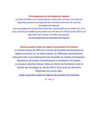 Encouragements au développement régional
Le Code d’Incitation aux Investissements, a prévu dans son titre IV une série de
dispositions portant encouragement des investissements dans les zones de
développement régional.
Ces encouragements d’ordre fiscal et financier, sont énoncés par les articles 23, 24 et
25 du code tel que modifiés par les articles 44 et 45 de la loi n°69 de l’année 2007 du 27
Décembre 2007 relative à l’initiative économique .
les encouragements au développement régional
Guide du guichet unique de l’agence de promotion de l’industrie
Le Guichet Unique de l’API est un centre de formalités administratives et
légales réunissant, en un même espace, les différentes administrations
intervenant dans l’accomplissement des formalités de création d’entreprises :
déclarations de projets d’investissement et constitution de sociétés.
La structure «Guichet Unique» relève du Centre de Facilitations et de la
Gestion des Avantages au site de l’API à Tunis et de ses Directions
Régionales aux autres sites.
Guide du guichet unique de l’agence de promotion de l’industrie
‫ا‬ ‫بحمد‬ ‫تم‬
 