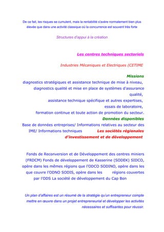 De ce fait, les risques se cumulent, mais la rentabilité s'avère normalement bien plus
élevée que dans une activité classique où la concurrence est souvent très forte
Structures d’appui à la création
Les centres techniques sectoriels
Industries Mécaniques et Electriques (CETIME
Missions
diagnostics stratégiques et assistance technique de mise à niveau,
diagnostics qualité et mise en place de systèmes d'assurance
qualité,
assistance technique spécifique et autres expertises,
essais de laboratoire,
formation continue et toute action de promotion du secteur.
Données disponibles
Base de données entreprises/ Informations relatives au secteur des
IME/ Informations techniques Les sociétés régionales
d’investissement et de développement
Fonds de Reconversion et de Développement des centres miniers
(FRDCM) Fonds de développement de Kasserine (SODEK) SIDCO,
opère dans les mêmes régions que l’ODCO SODINO, opère dans les
que couvre l’ODNO SODIS, opère dans les régions couvertes
par l’ODS La société de développement du Cap Bon
Un plan d’affaires est un résumé de la stratégie qu’un entrepreneur compte
mettre en œuvre dans un projet entrepreneurial et développer les activités
nécessaires et suffisantes pour réussir.
 