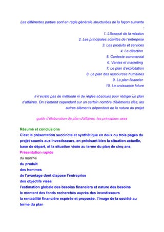 Les différentes parties sont en règle générale structurées de la façon suivante
:
1. L’énoncé de la mission
2. Les principales activités de l’entreprise
3. Les produits et services
4. La direction
5. Contexte commercial
6. Ventes et marketing
7. Le plan d’exploitation
8. Le plan des ressources humaines
9. Le plan financier
10. La croissance future
Il n’existe pas de méthode ni de règles absolues pour rédiger un plan
d’affaires. On s’entend cependant sur un certain nombre d’éléments clés, les
autres éléments dépendent de la nature du projet
guide d'élaboration de plan d'affaires :les principaux axes
Résumé et conclusions
C’est la présentation succincte et synthétique en deux ou trois pages du
projet soumis aux investisseurs, en précisant bien la situation actuelle,
base de départ, et la situation visée au terme du plan de cinq ans.
Présentation rapide
du marché
du produit
des hommes
de l’avantage dont dispose l’entreprise
des objectifs visés
l’estimation globale des besoins financiers et nature des besoins
le montant des fonds recherchés auprès des investisseurs
la rentabilité financière espérée et proposée, l’image de la société au
terme du plan
 