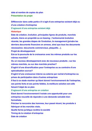 date et nombre de copies du plan
Présentation du projet
Différencier dans cette partie s’il s’agit d’une entreprise existant déjà ou
d’une création d’entreprise
S’agissant d’une entreprise existant déjà
Historique
Date de création, évolution, principales lignes de produits, marchés
actuels, biens en propriété ou en leasing ; l’actionnariat évolution
récente; les grandes étapes de l’évolution, le management (joindre les
derniers documents financiers en annexe, ainsi que tous les documents
nécessaires: documents commerciaux, plaquette…).
Projet de développement
Est-ce la poursuite de la croissance avec les mêmes produits sur les
mêmes marchés?
Ou un nouveau développement avec de nouveaux produits ; sur les
mêmes marchés, ou sur des marchés proches?
S’agit-il d’une diversification pour l’entreprise ou au contraire d’une
spécialisation accrue?
S’agit-il d’une croissance interne ou externe par rachat d’entreprise ou
prises de participation dans d’autres entreprises
Il faut à ce stade montrer qu’étant donné l’environnement de l’entreprise,
ses points forts et ses points faibles, la meilleure solution est celle
faisant l’objet de ce plan.
S’agissant d’une entreprise en création
Etant donné l’environnement il existe une opportunité pour une
entreprise nouvelle de répondre à une demande solvable bien
formalisée.
Préciser la rencontre des hommes, leur passé récent, les produits à
fabriquer et les marchés visés.
Quelle forme juridique revêtira la société
Timing de la création d’entreprise
Date de création
 