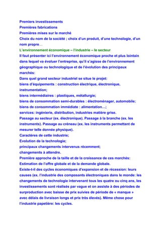 Premiers investissements
Premières fabrications
Premières mises sur le marché
Choix du nom de la société ; choix d’un produit, d’une technologie, d’un
nom propre…
L’environnement économique – l’industrie – le secteur
Il faut présenter ici l’environnement économique proche et plus lointain
dans lequel va évoluer l’entreprise, qu’il s’agisse de l’environnement
géographique ou technologique et de l’évolution des principaux
marchés:
Dans quel grand secteur industriel se situe le projet:
biens d’équipements : construction électrique, électronique,
instrumentation;
biens intermédiaires : plastiques, métallurgie;
biens de consommation semi-durables : électroménager, automobile;
biens de consommation immédiate : alimentation…;
services: ingénierie, distribution, industries matière grise.
Passage au secteur (ex. électronique). Passage à la branche (ex. les
instruments). Passage au créneau (ex. les instruments permettant de
mesurer telle donnée physique).
Caractères de cette industrie;
Evolution de la technologie;
principaux changements intervenus récemment;
changements à attendre.
Première approche de la taille et de la croissance de ces marchés:
Estimation de l’offre globale et de la demande globale.
Existe-t-il des cycles économiques d’expansion et de récession: leurs
causes (ex. l’industrie des composants électroniques dans le monde: les
changements de technologie intervenant tous les quatre ou cinq ans, les
investissements sont réalisés par vague et on assiste à des périodes de
surproduction avec baisse de prix suivies de période de « manque »
avec délais de livraison longs et prix très élevés). Même chose pour
l’industrie papetière: les cycles.
 